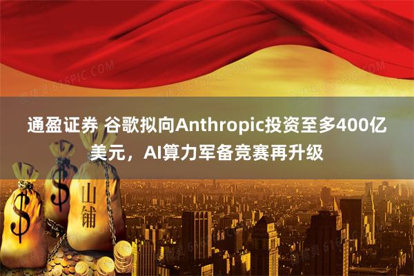 通盈证券 谷歌拟向Anthropic投资至多400亿美元，AI算力军备竞赛再升级
