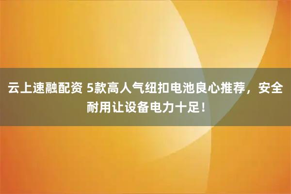 云上速融配资 5款高人气纽扣电池良心推荐，安全耐用让设备电力十足！