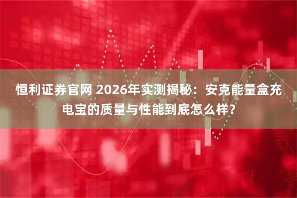 恒利证券官网 2026年实测揭秘：安克能量盒充电宝的质量与性能到底怎么样？