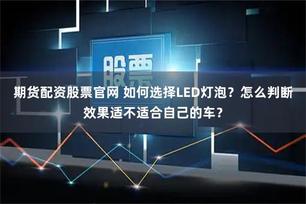 期货配资股票官网 如何选择LED灯泡？怎么判断效果适不适合自己的车？
