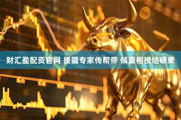 财汇盈配资官网 援疆专家传帮带 倾囊相授结硕果