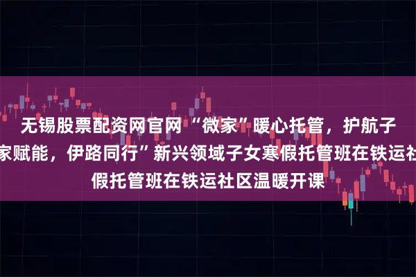 无锡股票配资网官网 “微家”暖心托管，护航子女成长 “微家赋能，伊路同行”新兴领域子女寒假托管班在铁运社区温暖开课