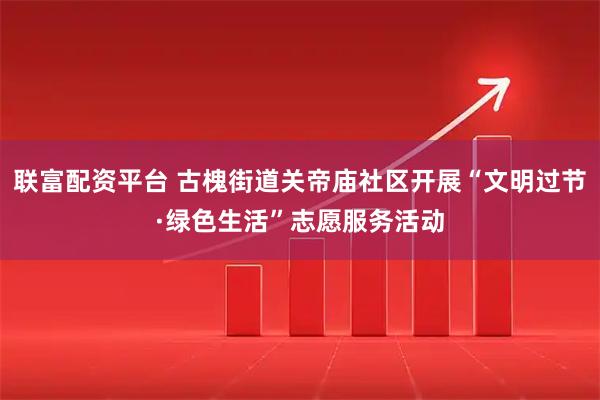 联富配资平台 古槐街道关帝庙社区开展“文明过节·绿色生活”志愿服务活动