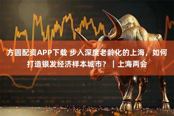 方圆配资APP下载 步入深度老龄化的上海，如何打造银发经济样本城市？｜上海两会