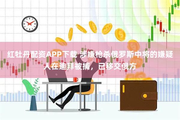 红牡丹配资APP下载 涉嫌枪杀俄罗斯中将的嫌疑人在迪拜被捕，已移交俄方