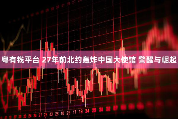 粤有钱平台 27年前北约轰炸中国大使馆 警醒与崛起