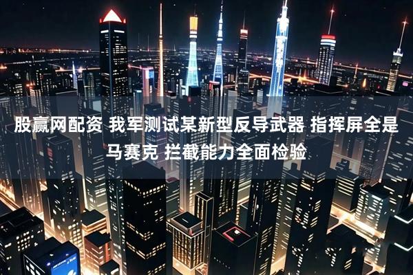 股赢网配资 我军测试某新型反导武器 指挥屏全是马赛克 拦截能力全面检验