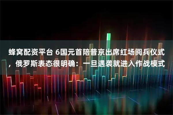 蜂窝配资平台 6国元首陪普京出席红场阅兵仪式，俄罗斯表态很明确：一旦遇袭就进入作战模式