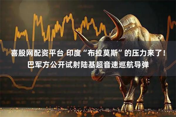 喜股网配资平台 印度“布拉莫斯”的压力来了！巴军方公开试射陆基超音速巡航导弹