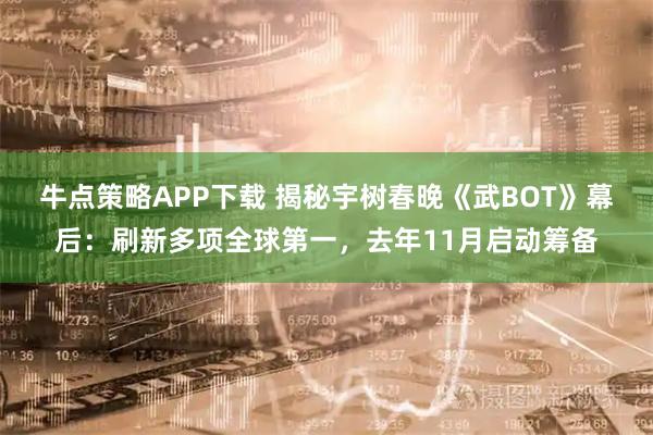 牛点策略APP下载 揭秘宇树春晚《武BOT》幕后：刷新多项全球第一，去年11月启动筹备
